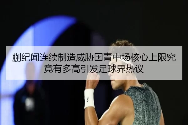蒯纪闻连续制造威胁国青中场核心上限究竟有多高引发足球界热议