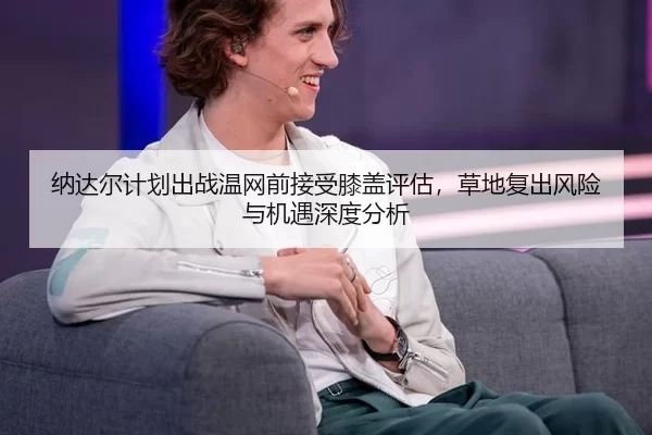 纳达尔计划出战温网前接受膝盖评估，草地复出风险与机遇深度分析